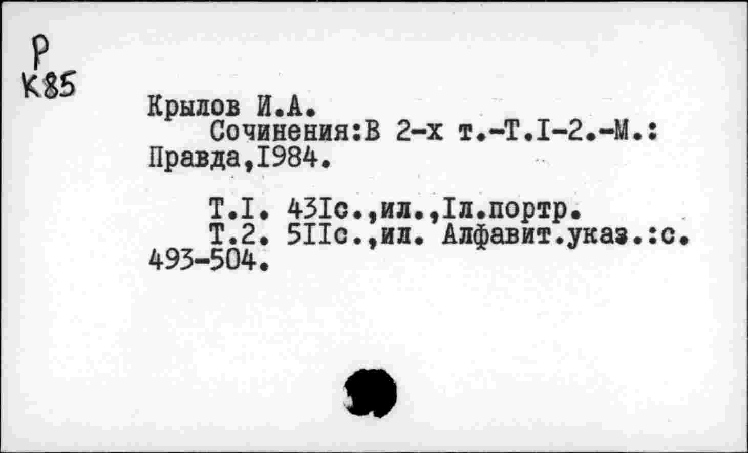 ﻿Крылов И.А.
Сочинения:В 2-х Т.-Т.1-2.-М.: Правда,1984.
Т.1. 431с.,ил.,1л.портр.
Т.2. 511с.,ил. Алфавит.указ.: 493-504.